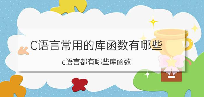 C语言常用的库函数有哪些 c语言都有哪些库函数?常用的有哪些，分别有什么用？